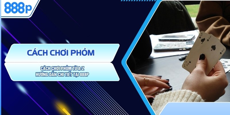 Cách Chơi Phỏm Từ A-Z | Hướng Dẫn Chi Tiết Tại 888P